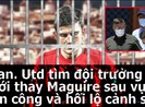 MU tìm đội trưởng mới sau scandal Maguire tấn công cảnh sát