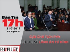 Bản tin 17h: Cựu chủ tịch PVN có thể sẽ lãnh án tử hình