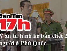 Bản tin 17h: Y án tử hình kẻ bắn chết 2 người ở Phú Quốc