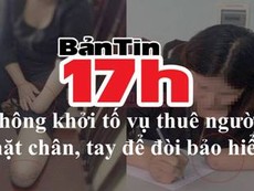 Bản tin 17h: Kinh hoàng người phụ nữ chặt chân, tay để hưởng bảo hiểm