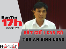 Bản tin 17h: Bắt một cán bộ Tòa án tỉnh Vĩnh Long