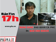 Bản tin 17h: Mang súng vào quán cà phê bán cho khách