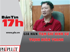 Bản tin 17h: Gia hạn tạm giữ hình sự Trịnh Xuân Thanh