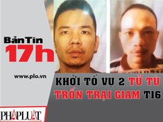 Bản tin 17h: Khởi tố vụ 2 tử tù trốn trại tạm giam T16
